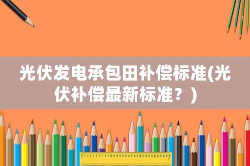 光伏發電承包田補償標準(光伏補償最新標準？)