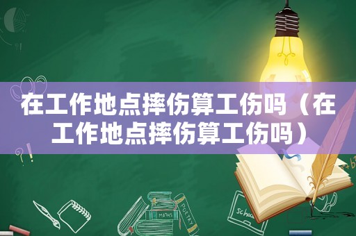 在工作地點摔傷算工傷嗎（在工作地點摔傷算工傷嗎）