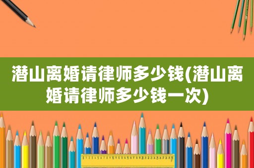潛山離婚請律師多少錢(潛山離婚請律師多少錢一次)