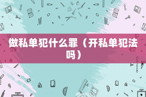 做私單犯什么罪（開私單犯法嗎）