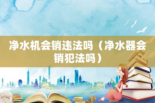 凈水機會銷違法嗎（凈水器會銷犯法嗎）