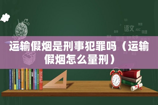 運輸假煙是刑事犯罪嗎（運輸假煙怎么量刑）