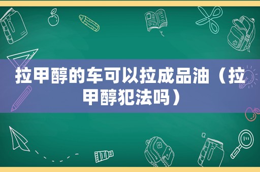 拉甲醇的車可以拉成品油（拉甲醇犯法嗎）