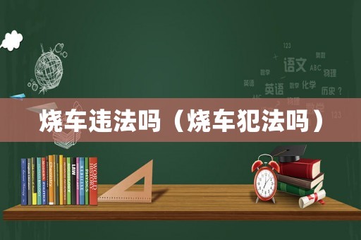 燒車違法嗎（燒車犯法嗎）