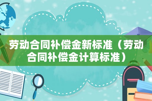 勞動合同補償金新標準（勞動合同補償金計算標準）
