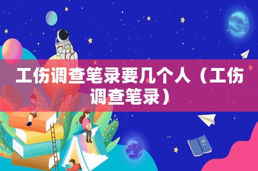 工傷調查筆錄要幾個人（工傷調查筆錄）