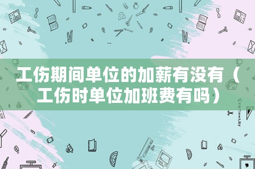 工傷期間單位的加薪有沒有（工傷時(shí)單位加班費(fèi)有嗎）