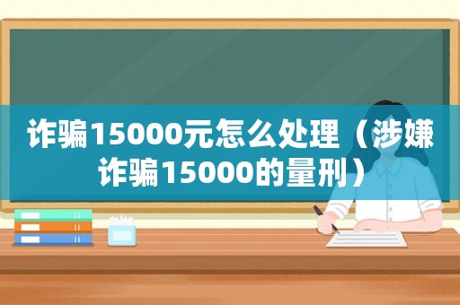 詐騙15000元怎么處理（涉嫌詐騙15000的量刑）