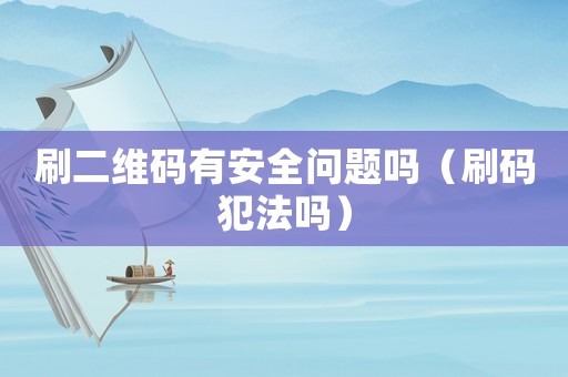 刷二維碼有安全問題嗎（刷碼犯法嗎）