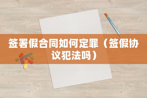 簽署假合同如何定罪（簽假協議犯法嗎）