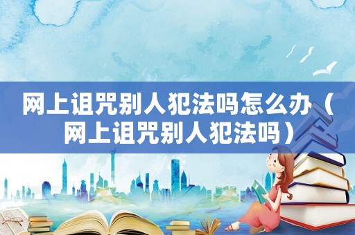 網(wǎng)上詛咒別人犯法嗎怎么辦（網(wǎng)上詛咒別人犯法嗎）
