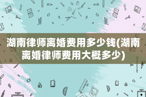 湖南律師離婚費用多少錢(湖南離婚律師費用大概多少)