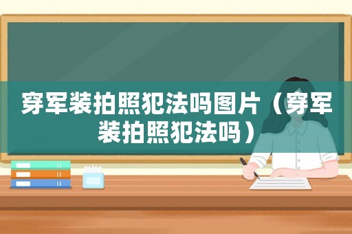 穿軍裝拍照犯法嗎圖片（穿軍裝拍照犯法嗎）