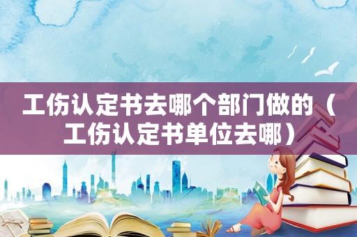 工傷認定書去哪個部門做的（工傷認定書單位去哪）
