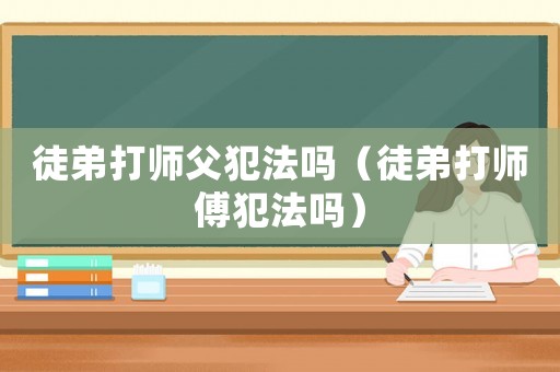 徒弟打師父犯法嗎（徒弟打師傅犯法嗎）