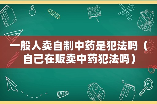 一般人賣自制中藥是犯法嗎（自己在販賣中藥犯法嗎）