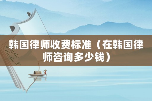 韓國律師收費標準（在韓國律師咨詢多少錢）