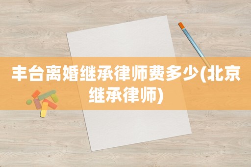 豐臺離婚繼承律師費多少(北京繼承律師)
