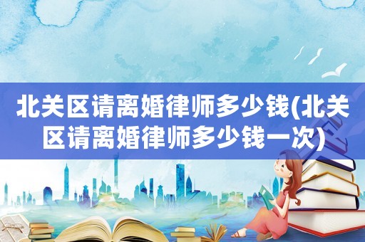 北關區請離婚律師多少錢(北關區請離婚律師多少錢一次)