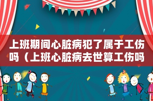 上班期間心臟病犯了屬于工傷嗎（上班心臟病去世算工傷嗎）