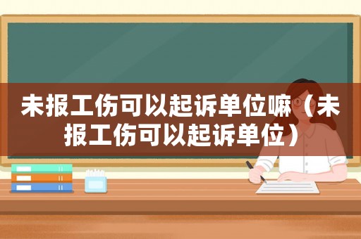 未報(bào)工傷可以起訴單位嘛（未報(bào)工傷可以起訴單位）