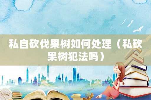 私自砍伐果樹如何處理（私砍果樹犯法嗎）