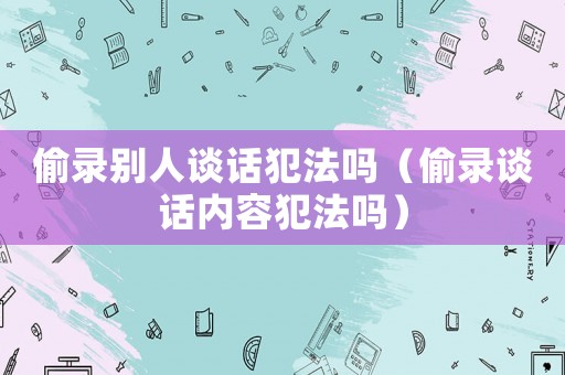 偷錄別人談話犯法嗎（偷錄談話內(nèi)容犯法嗎）