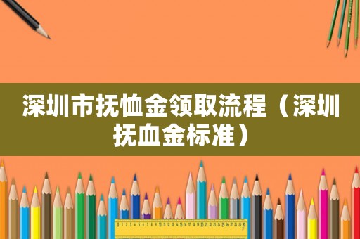 深圳市撫恤金領取流程（深圳撫血金標準）