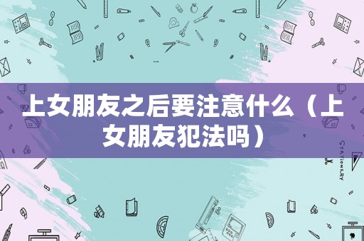 上女朋友之后要注意什么（上女朋友犯法嗎）