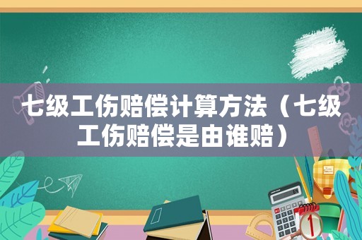 七級工傷賠償計(jì)算方法（七級工傷賠償是由誰賠）