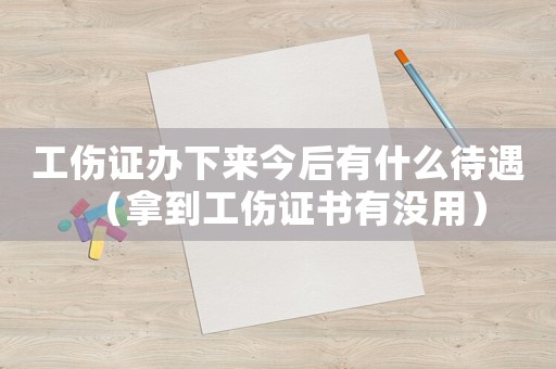 工傷證辦下來今后有什么待遇（拿到工傷證書有沒用）
