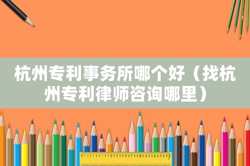 杭州專利事務所哪個好（找杭州專利律師咨詢哪里）