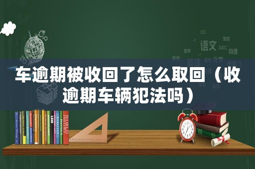 車逾期被收回了怎么取回（收逾期車輛犯法嗎）