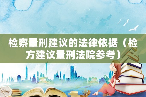 檢察量刑建議的法律依據（檢方建議量刑法院參考）