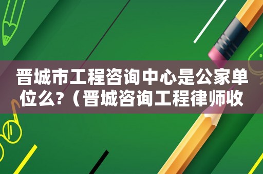 晉城市工程咨詢中心是公家單位么?（晉城咨詢工程律師收費多少）