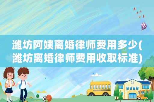 濰坊阿姨離婚律師費用多少(濰坊離婚律師費用收取標準)