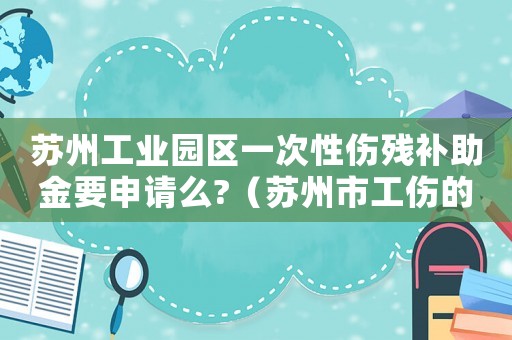 蘇州工業園區一次性傷殘補助金要申請么?（蘇州市工傷的一次性就業補助）