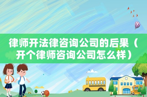 律師開法律咨詢公司的后果（開個律師咨詢公司怎么樣）