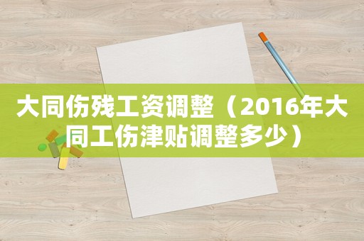大同傷殘工資調整（2016年大同工傷津貼調整多少）
