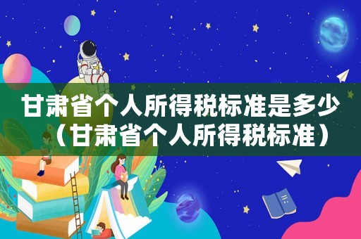 甘肅省個人所得稅標準是多少（甘肅省個人所得稅標準）