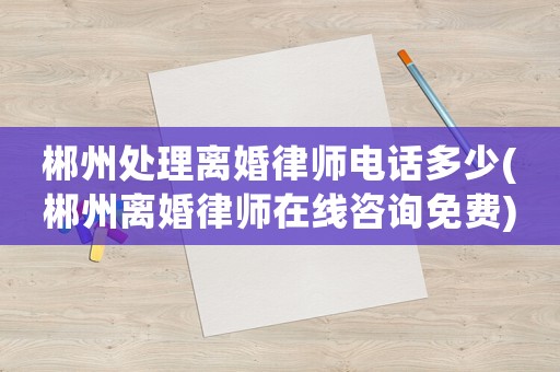 郴州處理離婚律師電話多少(郴州離婚律師在線咨詢免費)