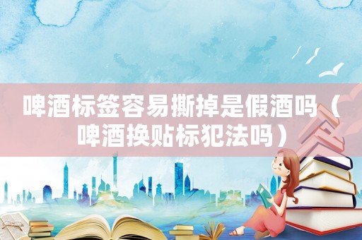 啤酒標簽容易撕掉是假酒嗎（啤酒換貼標犯法嗎）