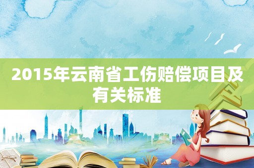 2015年云南省工傷賠償項(xiàng)目及有關(guān)標(biāo)準(zhǔn)