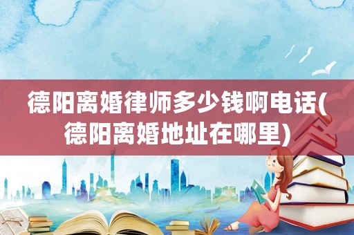 德陽離婚律師多少錢啊電話(德陽離婚地址在哪里)
