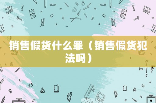 銷售假貨什么罪（銷售假貨犯法嗎）