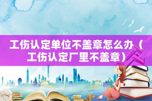 工傷認定單位不蓋章怎么辦（工傷認定廠里不蓋章）