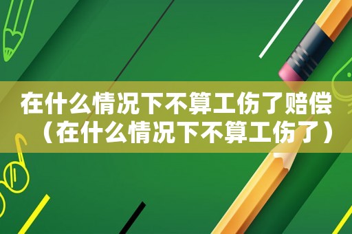 在什么情況下不算工傷了賠償（在什么情況下不算工傷了）