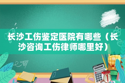 長沙工傷鑒定醫院有哪些（長沙咨詢工傷律師哪里好）