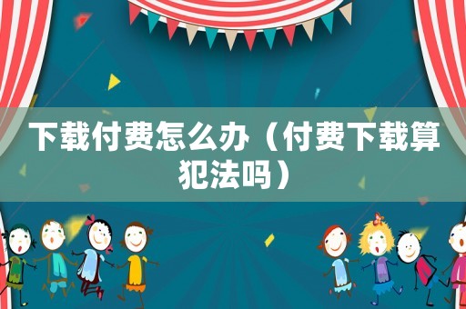 下載付費怎么辦（付費下載算犯法嗎）