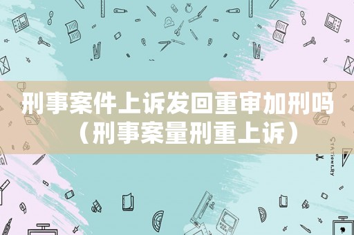 刑事案件上訴發回重審加刑嗎（刑事案量刑重上訴）